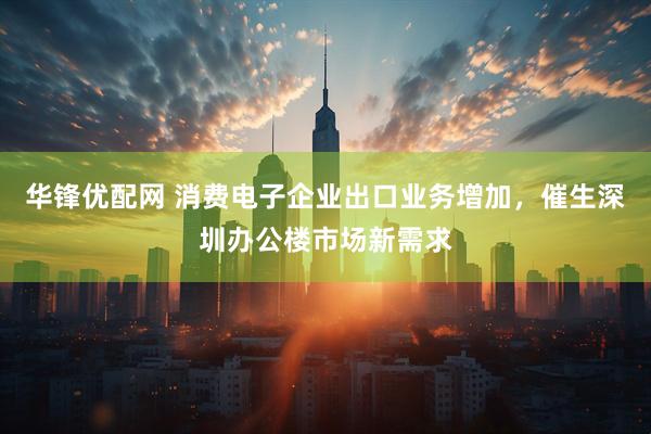华锋优配网 消费电子企业出口业务增加，催生深圳办公楼市场新需求