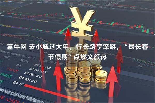 富牛网 去小城过大年，行长路享深游，“最长春节假期”点燃文旅热