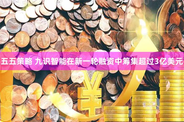 五五策略 九识智能在新一轮融资中筹集超过3亿美元