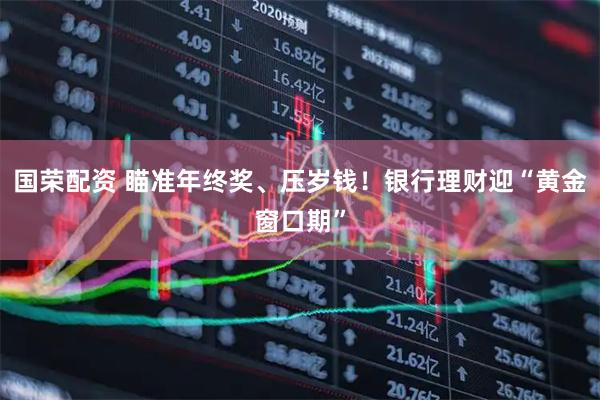 国荣配资 瞄准年终奖、压岁钱！银行理财迎“黄金窗口期”