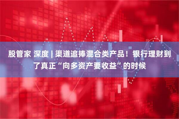 股管家 深度 | 渠道追捧混合类产品！银行理财到了真正“向多资产要收益”的时候