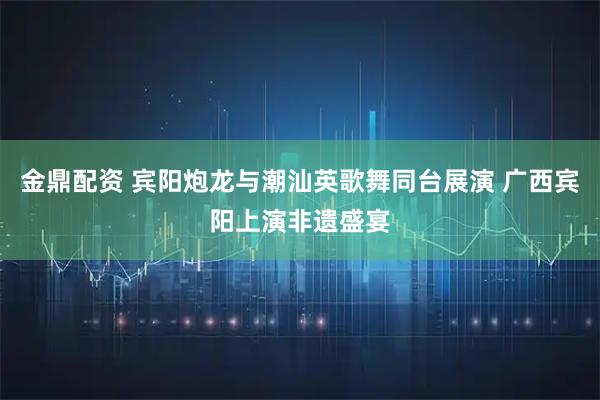 金鼎配资 宾阳炮龙与潮汕英歌舞同台展演 广西宾阳上演非遗盛宴