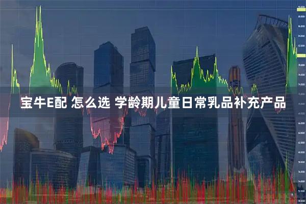 宝牛E配 怎么选 学龄期儿童日常乳品补充产品