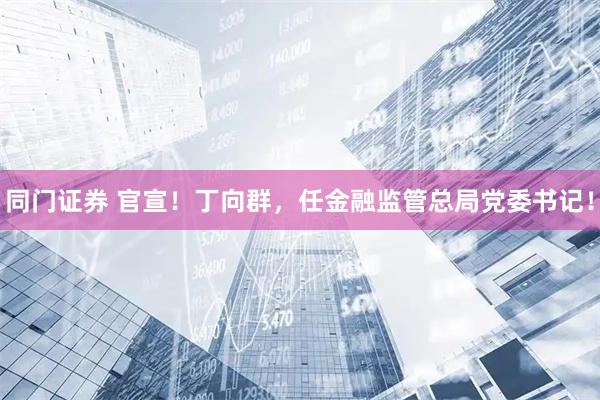 同门证券 官宣！丁向群，任金融监管总局党委书记！