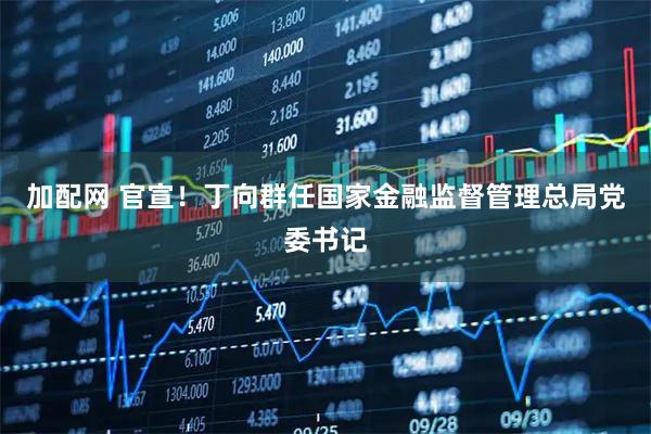 加配网 官宣！丁向群任国家金融监督管理总局党委书记