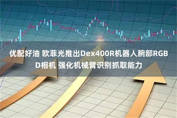 优配好油 欧菲光推出Dex400R机器人腕部RGBD相机 强化机械臂识别抓取能力