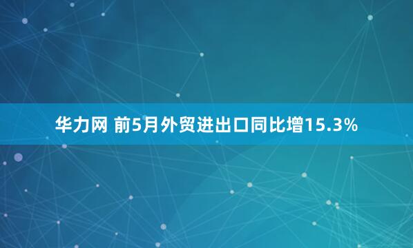华力网 前5月外贸进出口同比增15.3%
