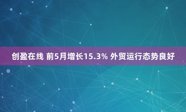 创盈在线 前5月增长15.3% 外贸运行态势良好