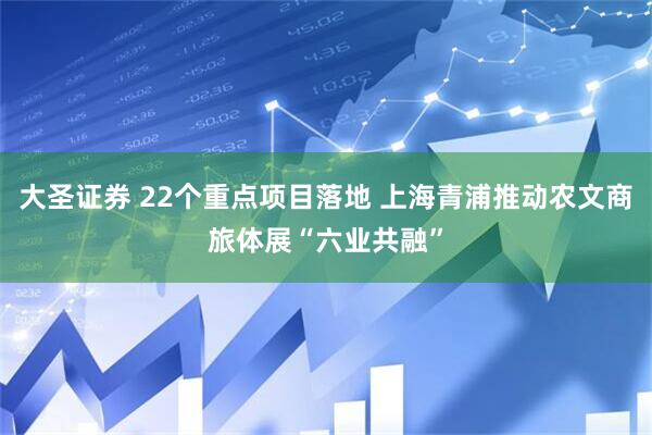 大圣证券 22个重点项目落地 上海青浦推动农文商旅体展“六业共融”