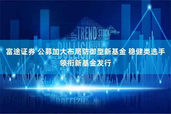 富途证券 公募加大布局防御型新基金 稳健类选手领衔新基金发行