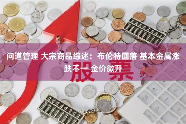 问道管理 大宗商品综述：布伦特回落 基本金属涨跌不一 金价微升