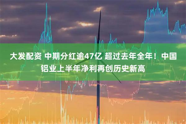 大发配资 中期分红逾47亿 超过去年全年！中国铝业上半年净利再创历史新高