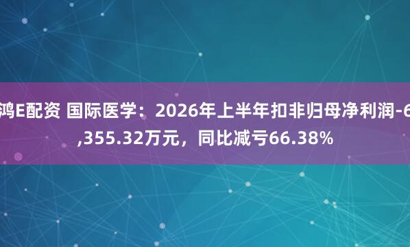 鸿E配资 国际医学：2026年上半年扣非归母净利润-6,355.32万元，同比减亏66.38%