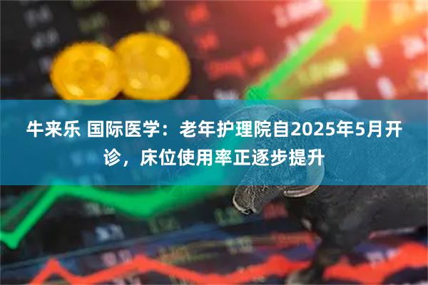 牛来乐 国际医学：老年护理院自2025年5月开诊，床位使用率正逐步提升